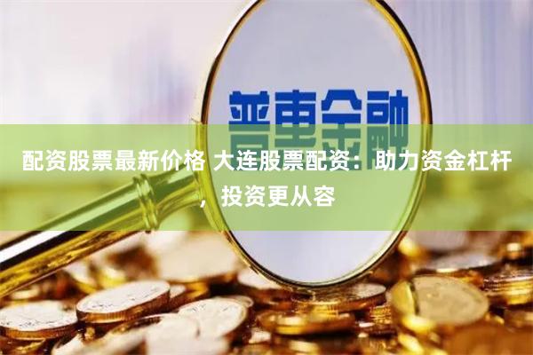 配资股票最新价格 大连股票配资：助力资金杠杆，投资更从容