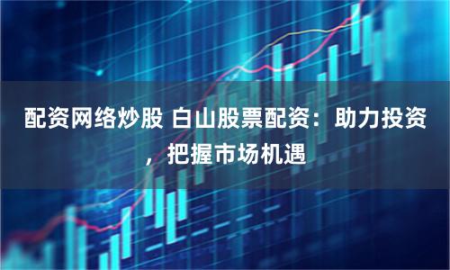配资网络炒股 白山股票配资：助力投资，把握市场机遇
