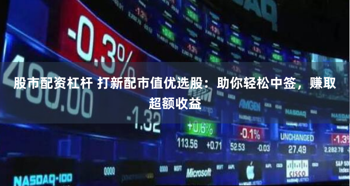 股市配资杠杆 打新配市值优选股：助你轻松中签，赚取超额收益