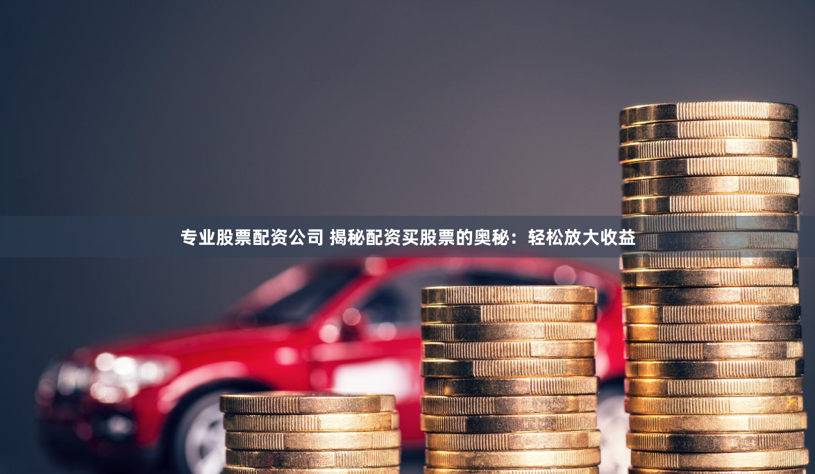 专业股票配资公司 揭秘配资买股票的奥秘：轻松放大收益