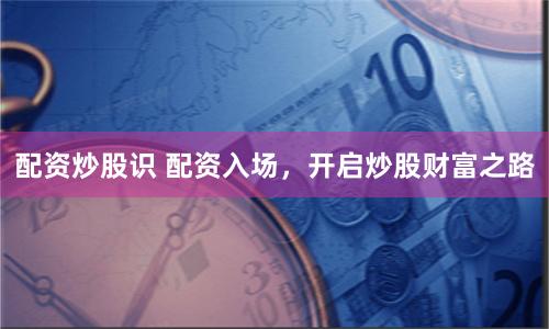 配资炒股识 配资入场，开启炒股财富之路