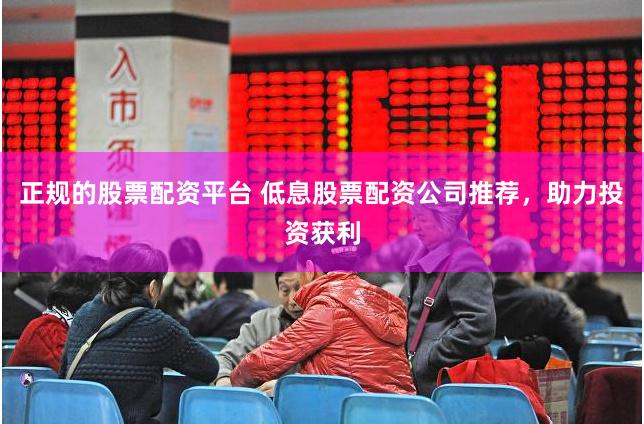 正规的股票配资平台 低息股票配资公司推荐，助力投资获利