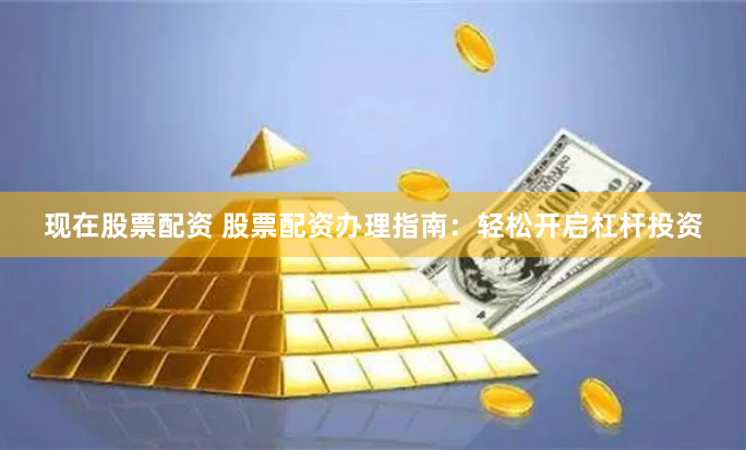 现在股票配资 股票配资办理指南：轻松开启杠杆投资