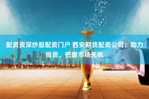 配资资深炒股配资门户 西安期货配资公司：助力投资，把握市场先机