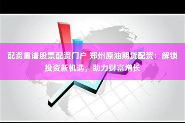 配资靠谱股票配资门户 郑州原油期货配资：解锁投资新机遇，助力财富增长