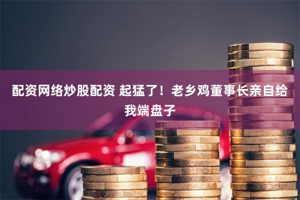 配资网络炒股配资 起猛了！老乡鸡董事长亲自给我端盘子