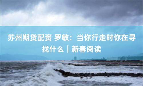 苏州期货配资 罗敏：当你行走时你在寻找什么｜新春阅读