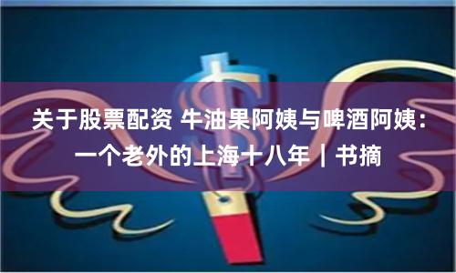 关于股票配资 牛油果阿姨与啤酒阿姨：一个老外的上海十八年｜书摘