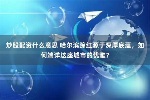 炒股配资什么意思 哈尔滨蹿红源于深厚底蕴，如何端详这座城市的优雅？
