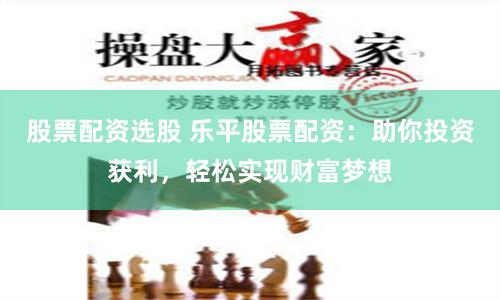 股票配资选股 乐平股票配资：助你投资获利，轻松实现财富梦想