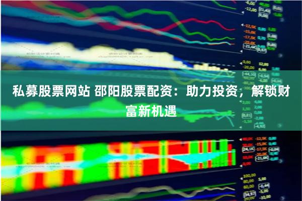 私募股票网站 邵阳股票配资：助力投资，解锁财富新机遇