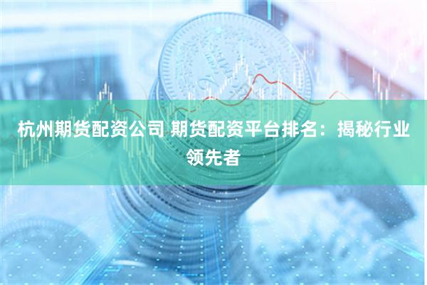 杭州期货配资公司 期货配资平台排名：揭秘行业领先者