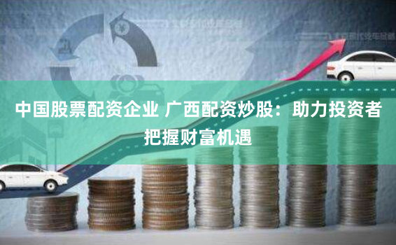 中国股票配资企业 广西配资炒股：助力投资者把握财富机遇