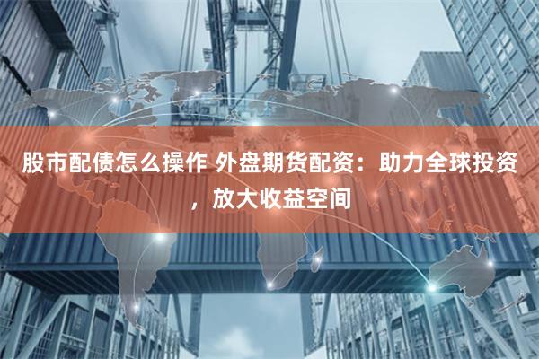 股市配债怎么操作 外盘期货配资：助力全球投资，放大收益空间