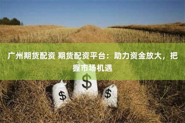 广州期货配资 期货配资平台：助力资金放大，把握市场机遇
