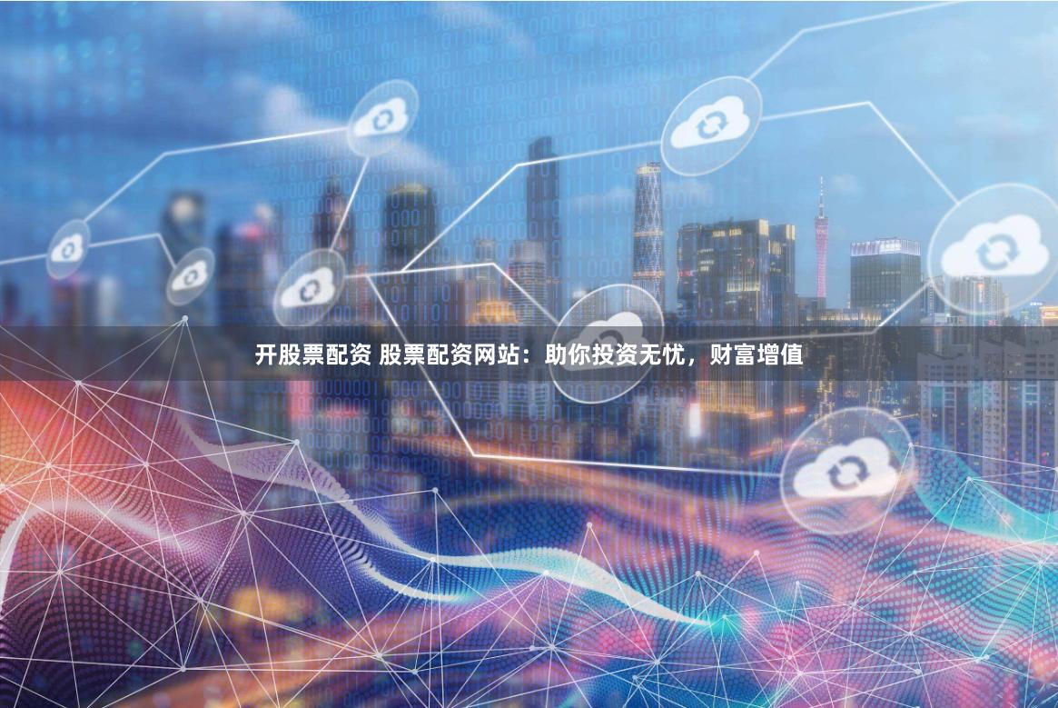 开股票配资 股票配资网站：助你投资无忧，财富增值