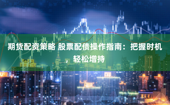 期货配资策略 股票配债操作指南：把握时机，轻松增持
