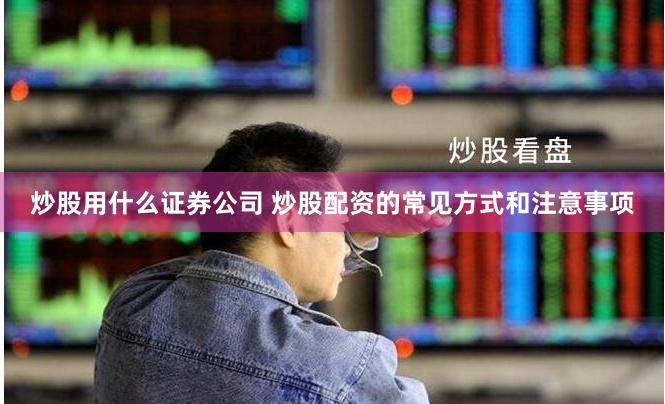 炒股用什么证券公司 炒股配资的常见方式和注意事项