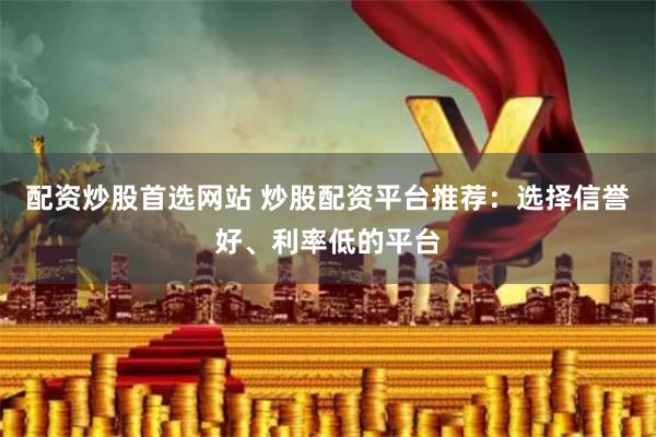 配资炒股首选网站 炒股配资平台推荐：选择信誉好、利率低的平台
