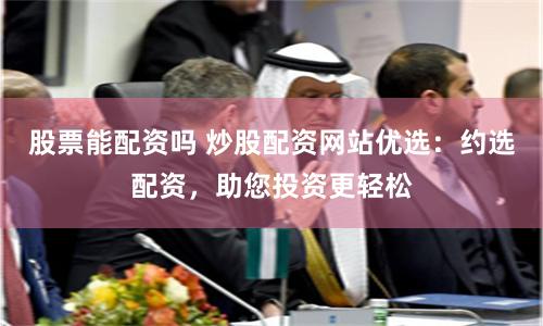 股票能配资吗 炒股配资网站优选：约选配资，助您投资更轻松