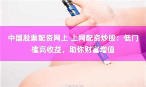 中国股票配资网上 上网配资炒股：低门槛高收益，助你财富增值