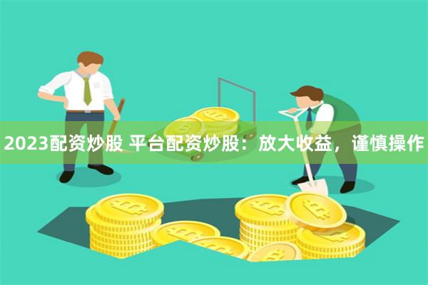 2023配资炒股 平台配资炒股：放大收益，谨慎操作