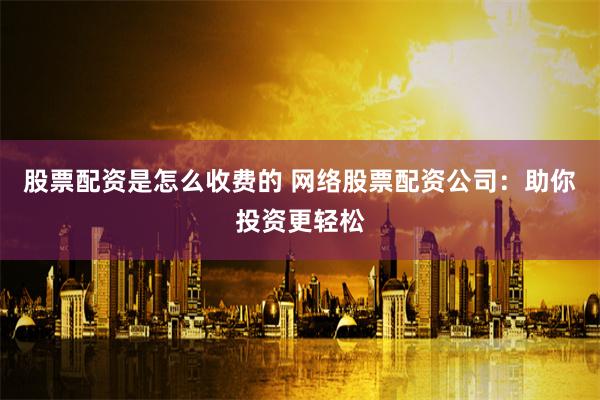 股票配资是怎么收费的 网络股票配资公司：助你投资更轻松
