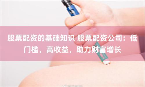股票配资的基础知识 股票配资公司：低门槛，高收益，助力财富增长