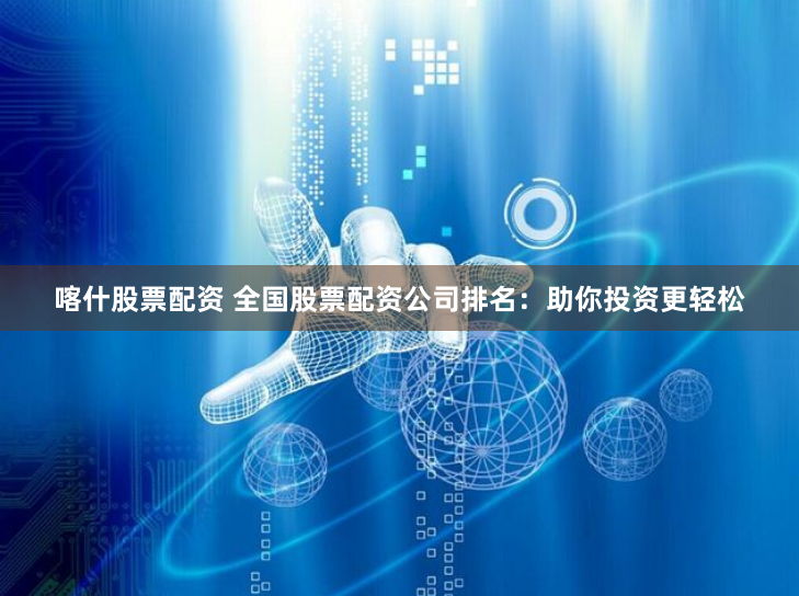 喀什股票配资 全国股票配资公司排名：助你投资更轻松