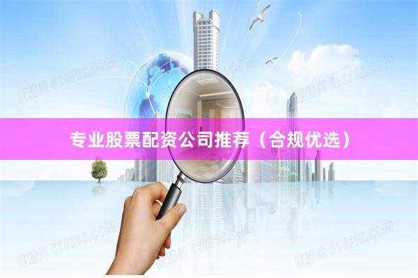 专业股票配资公司推荐（合规优选）